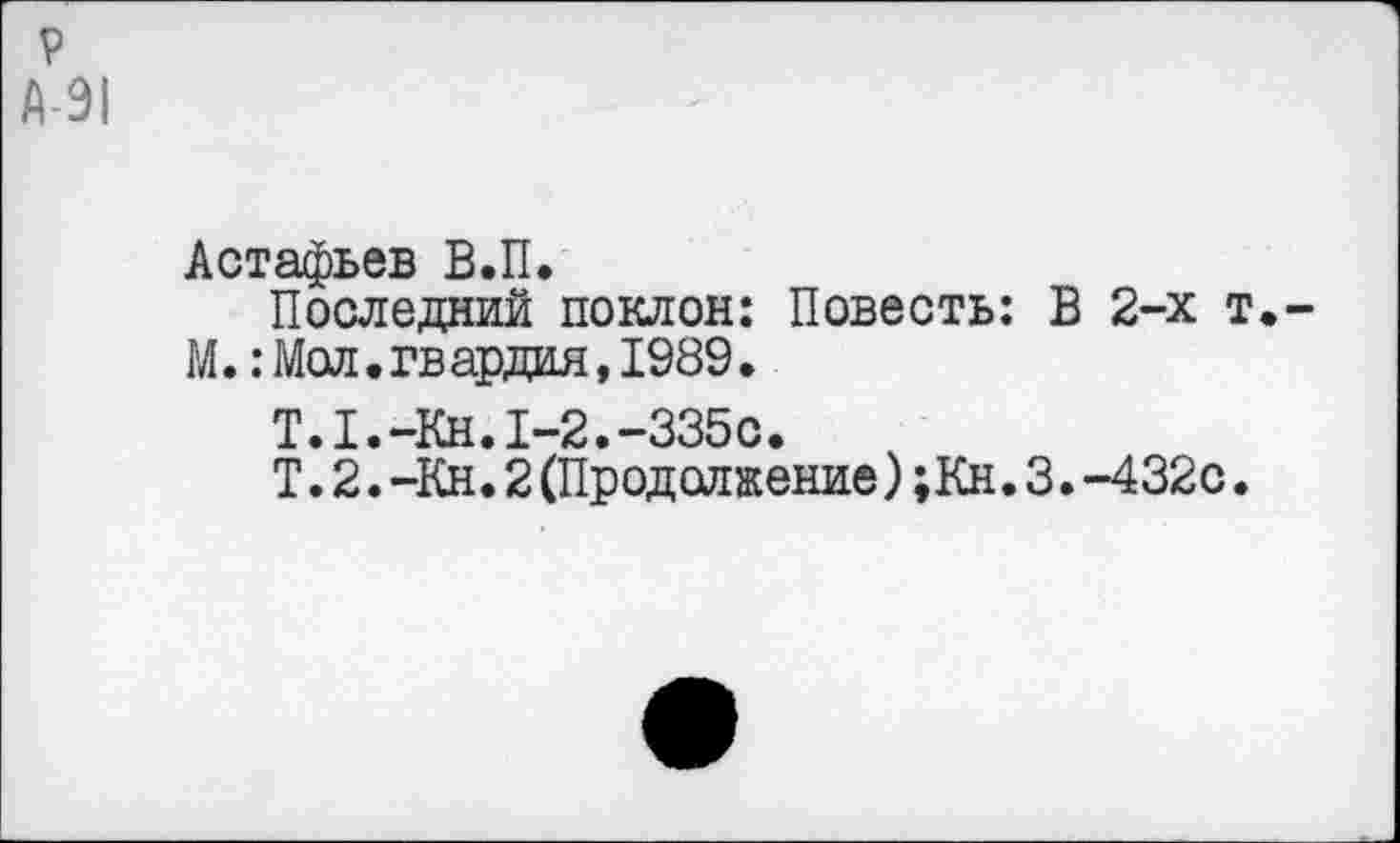 ﻿р А-91
Астафьев В.П.
Последний поклон: Повесть: М.:Мол.гв ардая,1989.
Т.1.-Кн.1-2.-335с.
Т. 2. -Кн. 2 (Продолжение) ;Кн.
В 2-х т.-
>•—432с.